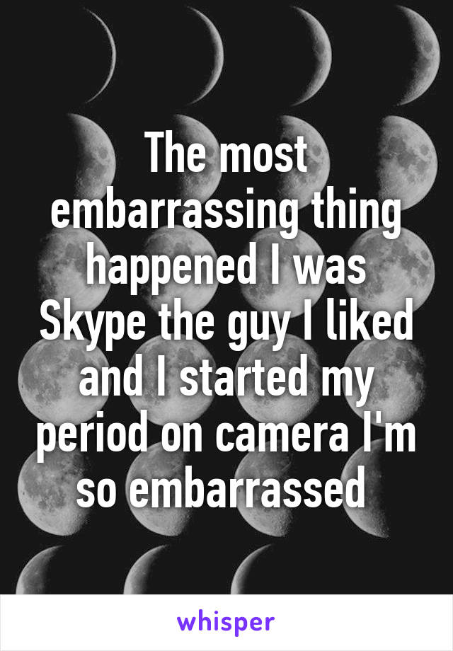 The most embarrassing thing happened I was Skype the guy I liked and I started my period on camera I'm so embarrassed 