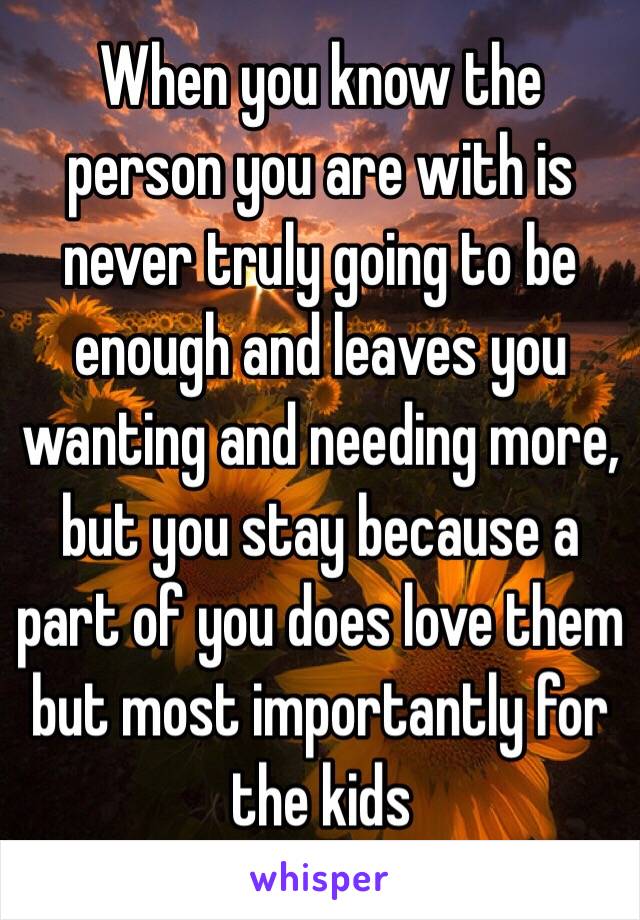 When you know the person you are with is never truly going to be enough and leaves you wanting and needing more, but you stay because a part of you does love them but most importantly for the kids 