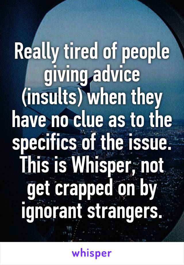 Really tired of people giving advice (insults) when they have no clue as to the specifics of the issue. This is Whisper, not get crapped on by ignorant strangers.