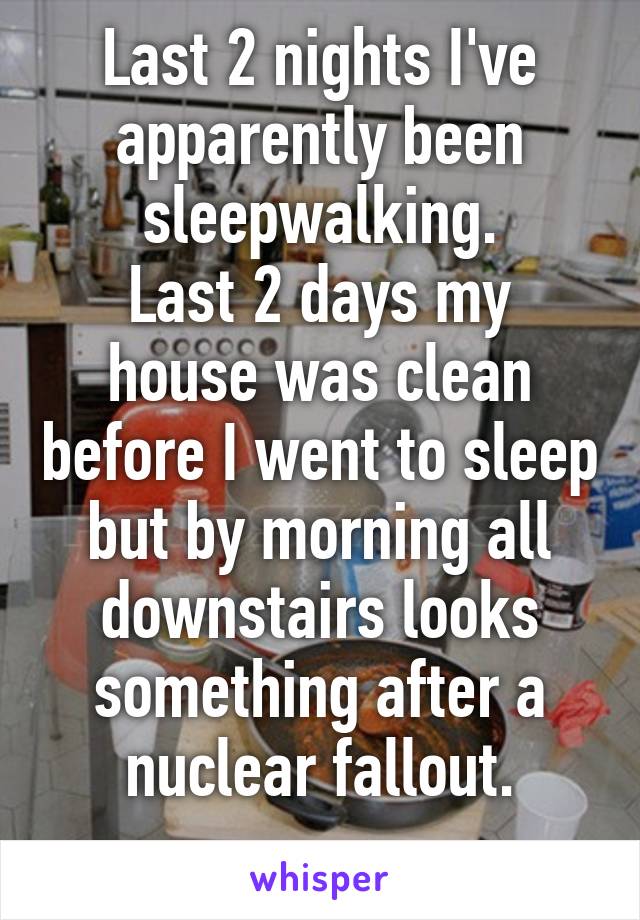 Last 2 nights I've apparently been sleepwalking.
Last 2 days my house was clean before I went to sleep but by morning all downstairs looks something after a nuclear fallout.
