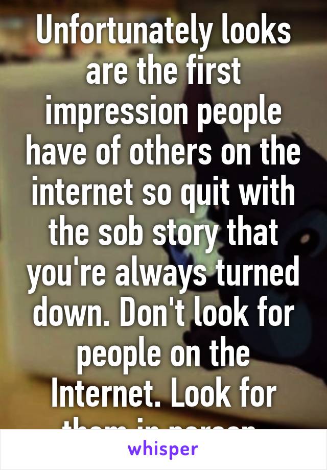 Unfortunately looks are the first impression people have of others on the internet so quit with the sob story that you're always turned down. Don't look for people on the Internet. Look for them in person 