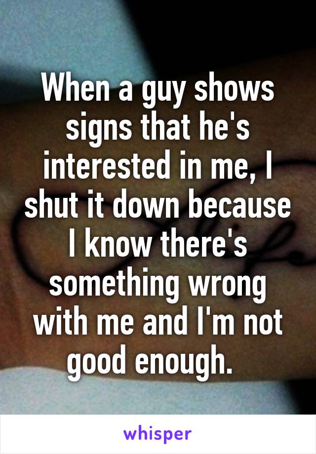 When a guy shows signs that he's interested in me, I shut it down because I know there's something wrong with me and I'm not good enough.  