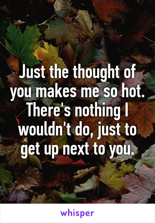 Just the thought of you makes me so hot. There's nothing I wouldn't do, just to get up next to you.