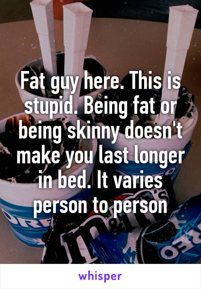 Fat guy here. This is stupid. Being fat or being skinny doesn't make you last longer in bed. It varies person to person