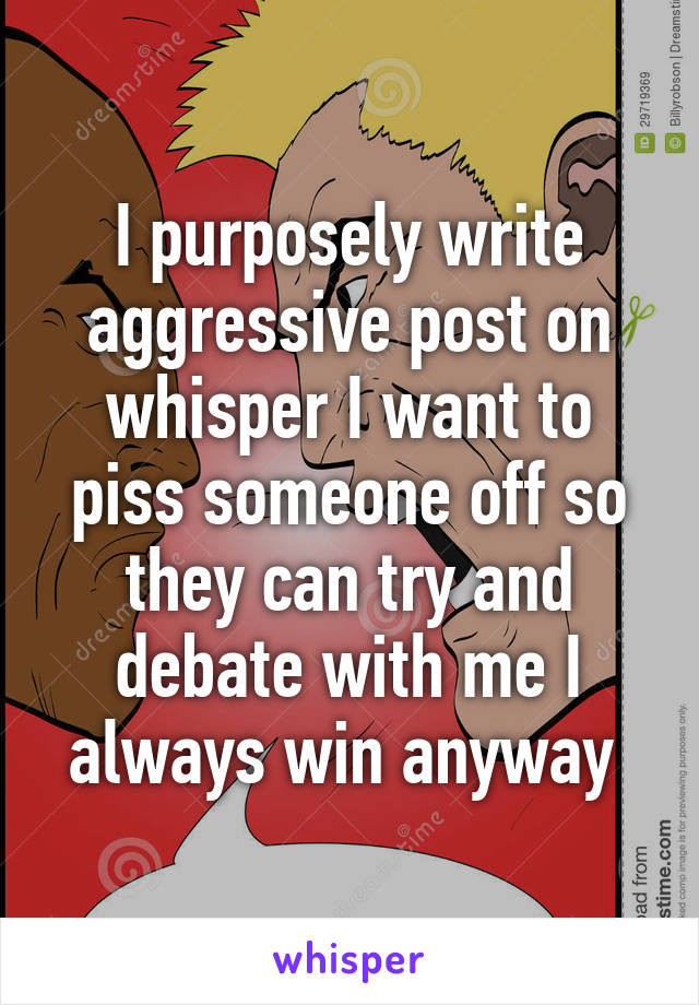 I purposely write aggressive post on whisper I want to piss someone off so they can try and debate with me I always win anyway 