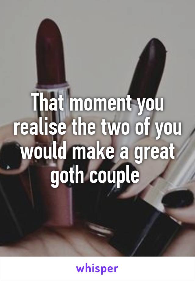 That moment you realise the two of you would make a great goth couple 