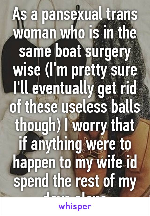 As a pansexual trans woman who is in the same boat surgery wise (I'm pretty sure I'll eventually get rid of these useless balls though) I worry that if anything were to happen to my wife id spend the rest of my days alone