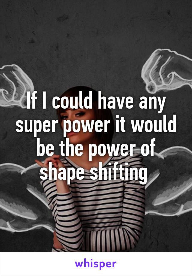 If I could have any super power it would be the power of shape shifting 