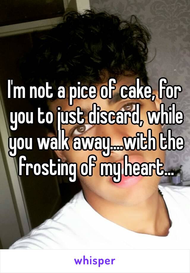 I'm not a pice of cake, for you to just discard, while you walk away....with the frosting of my heart...