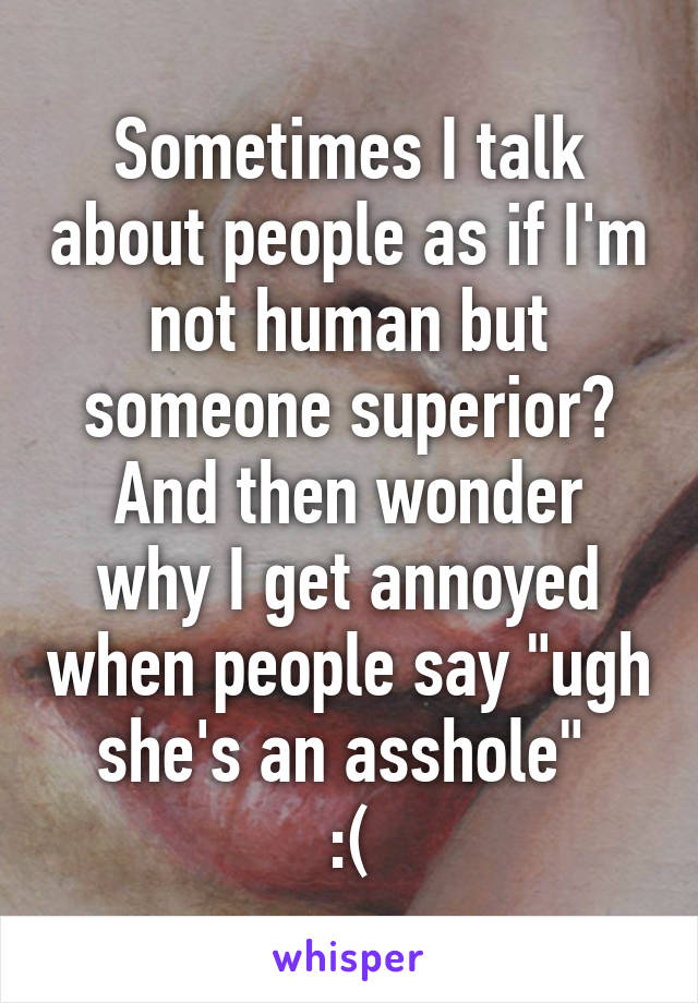 Sometimes I talk about people as if I'm not human but someone superior?
And then wonder why I get annoyed when people say "ugh she's an asshole" 
:(