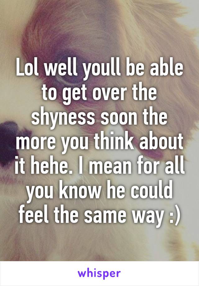 Lol well youll be able to get over the shyness soon the more you think about it hehe. I mean for all you know he could feel the same way :)