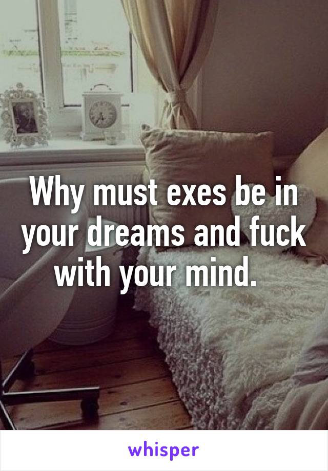 Why must exes be in your dreams and fuck with your mind.  