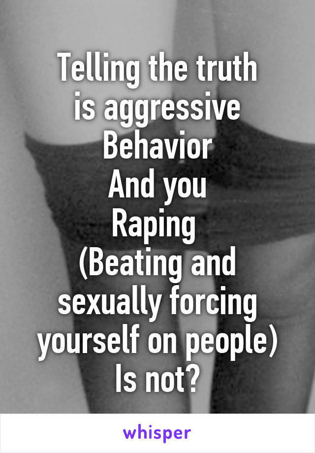 Telling the truth
is aggressive
Behavior
And you
Raping 
(Beating and sexually forcing yourself on people)
Is not?