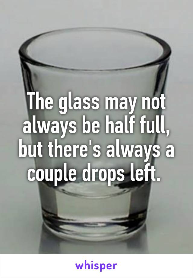 The glass may not always be half full, but there's always a couple drops left. 