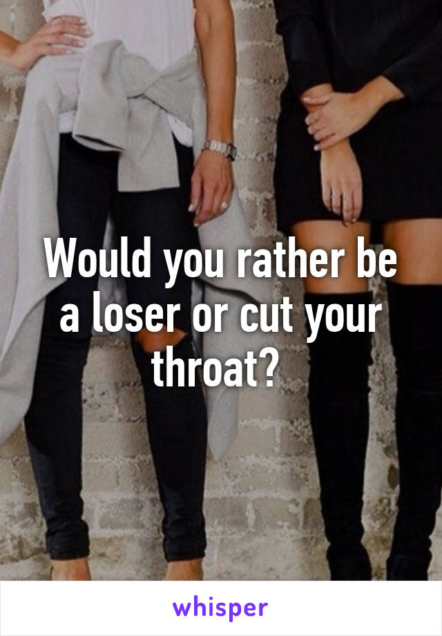 Would you rather be a loser or cut your throat? 