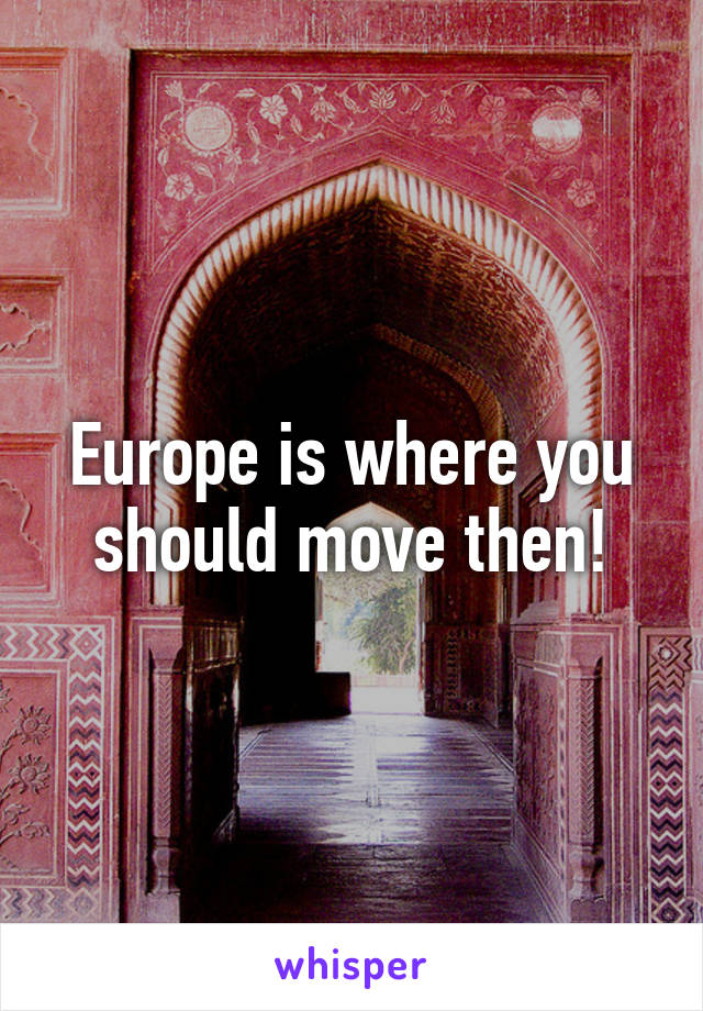 Europe is where you should move then!