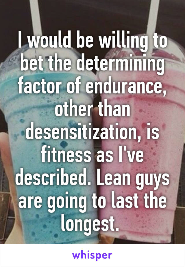 I would be willing to bet the determining factor of endurance, other than desensitization, is fitness as I've described. Lean guys are going to last the longest. 