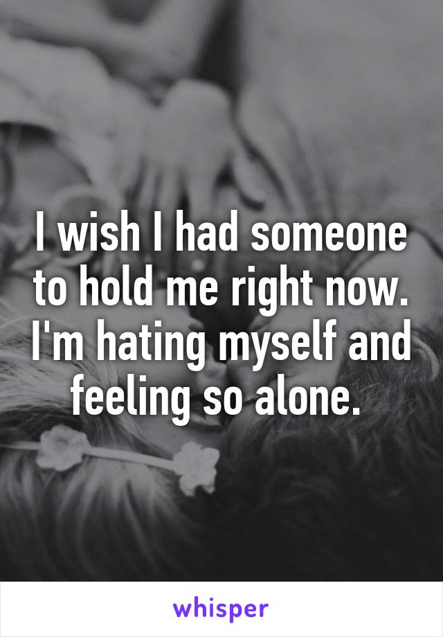 I wish I had someone to hold me right now. I'm hating myself and feeling so alone. 