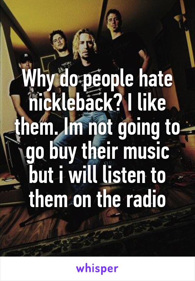 Why do people hate nickleback? I like them. Im not going to go buy their music but i will listen to them on the radio