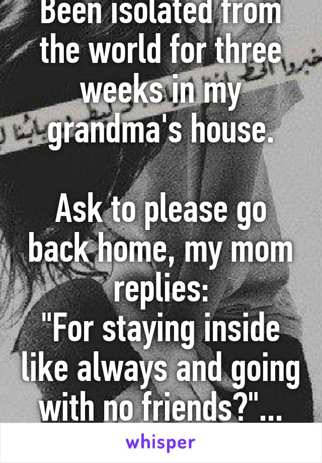 Been isolated from the world for three weeks in my grandma's house.

Ask to please go back home, my mom replies:
"For staying inside like always and going with no friends?"... Thanks mom