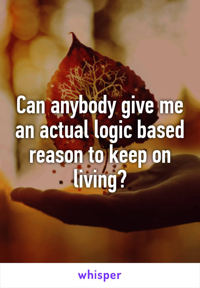 Can anybody give me an actual logic based reason to keep on living?