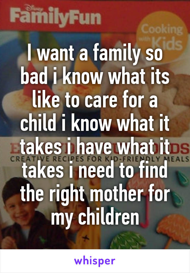 I want a family so bad i know what its like to care for a child i know what it takes i have what it takes i need to find the right mother for my children