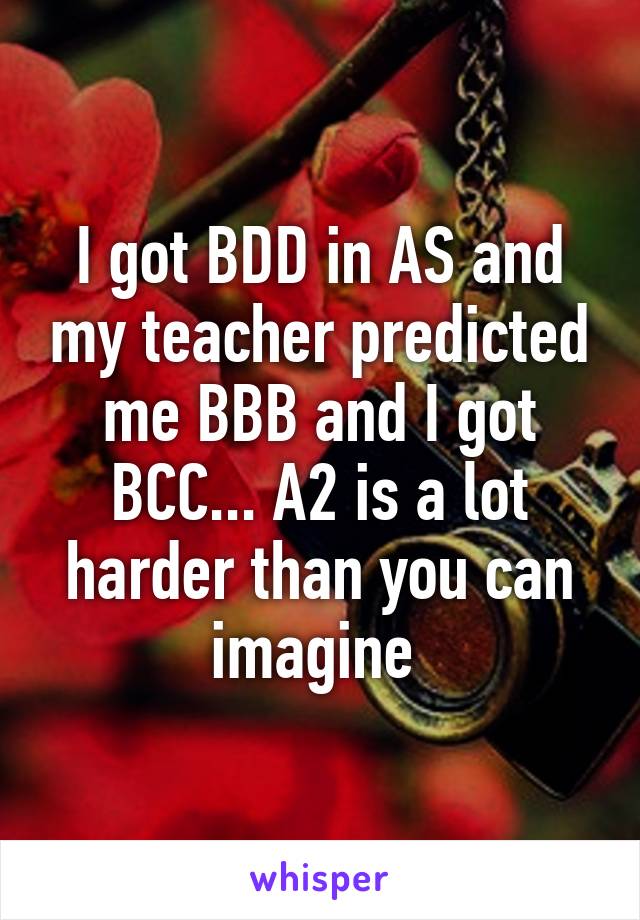 I got BDD in AS and my teacher predicted me BBB and I got BCC... A2 is a lot harder than you can imagine 