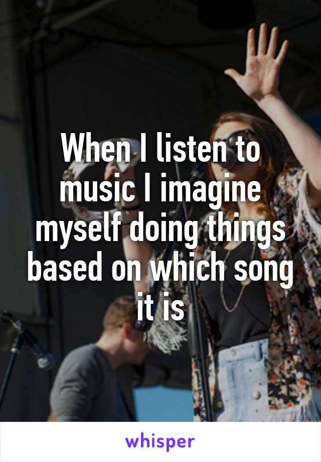 When I listen to music I imagine myself doing things based on which song it is