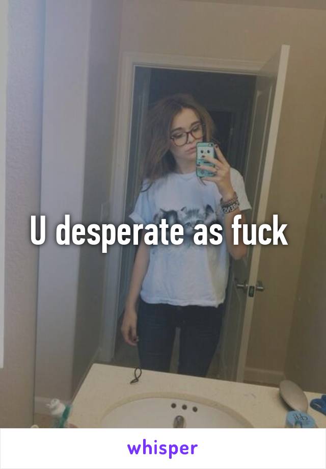 U desperate as fuck 