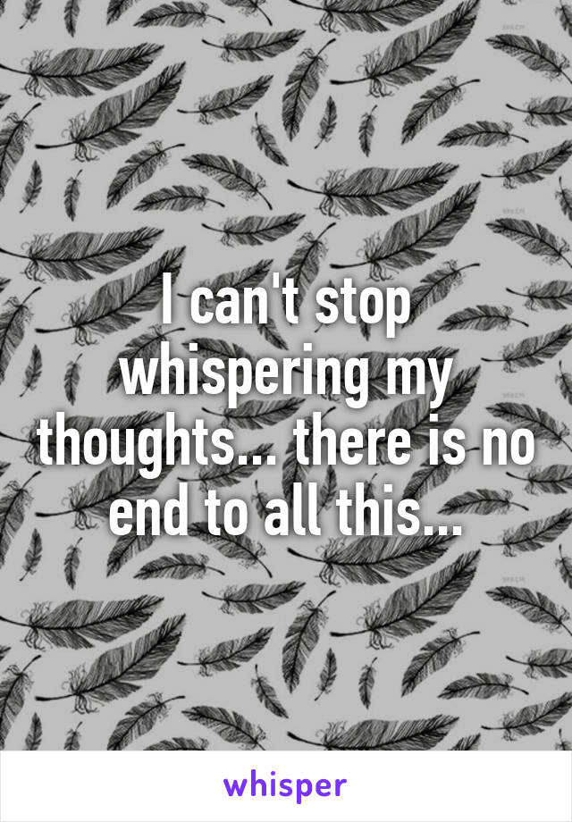 I can't stop whispering my thoughts... there is no end to all this...