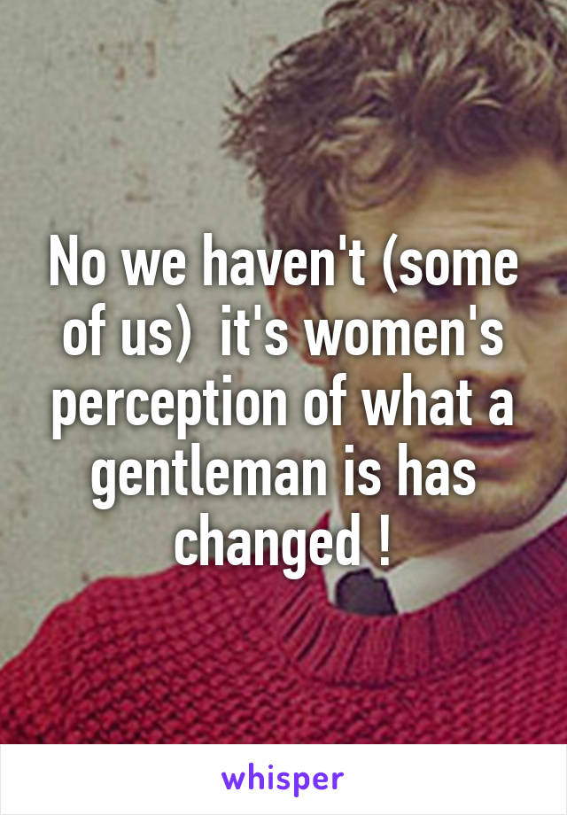 No we haven't (some of us)  it's women's perception of what a gentleman is has changed !