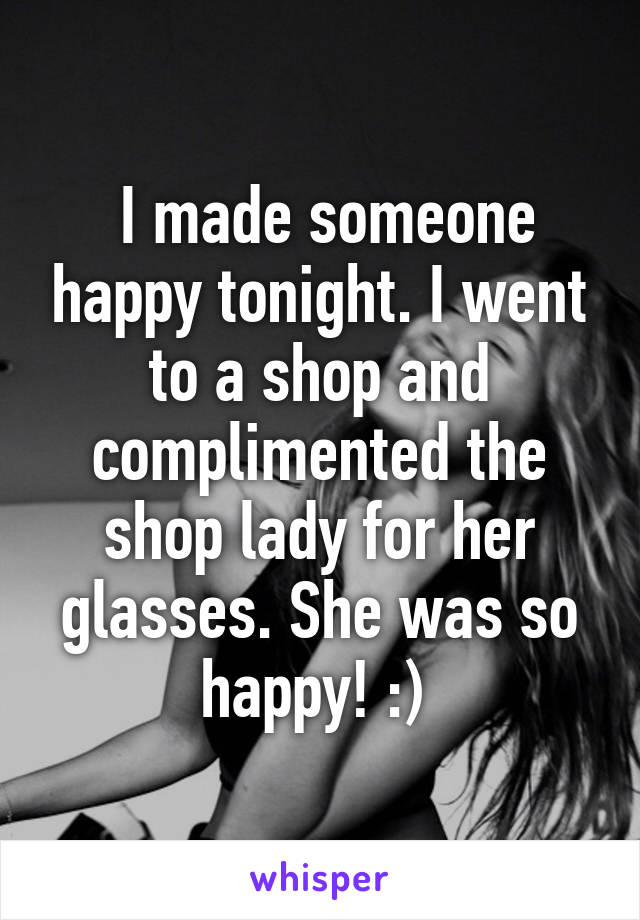  I made someone happy tonight. I went to a shop and complimented the shop lady for her glasses. She was so happy! :) 