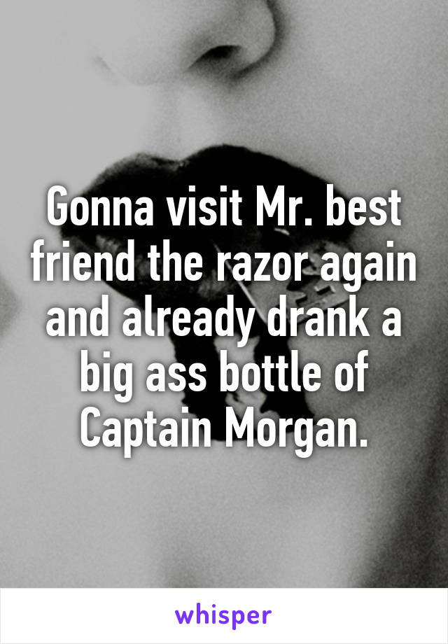 Gonna visit Mr. best friend the razor again and already drank a big ass bottle of Captain Morgan.