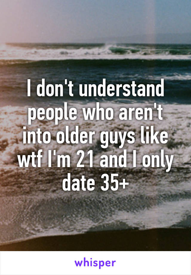 I don't understand people who aren't into older guys like wtf I'm 21 and I only date 35+