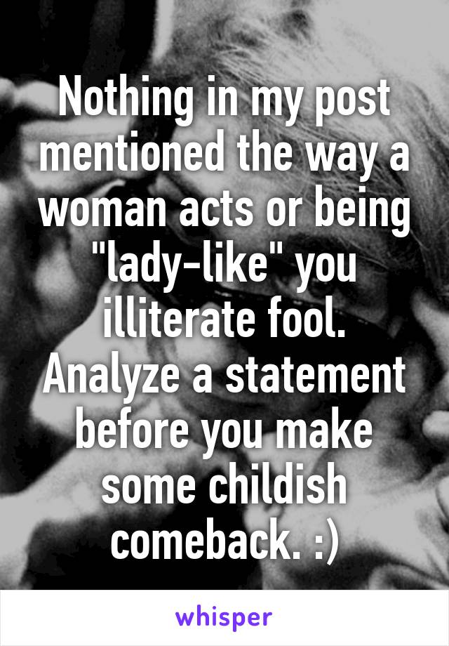 Nothing in my post mentioned the way a woman acts or being "lady-like" you illiterate fool. Analyze a statement before you make some childish comeback. :)