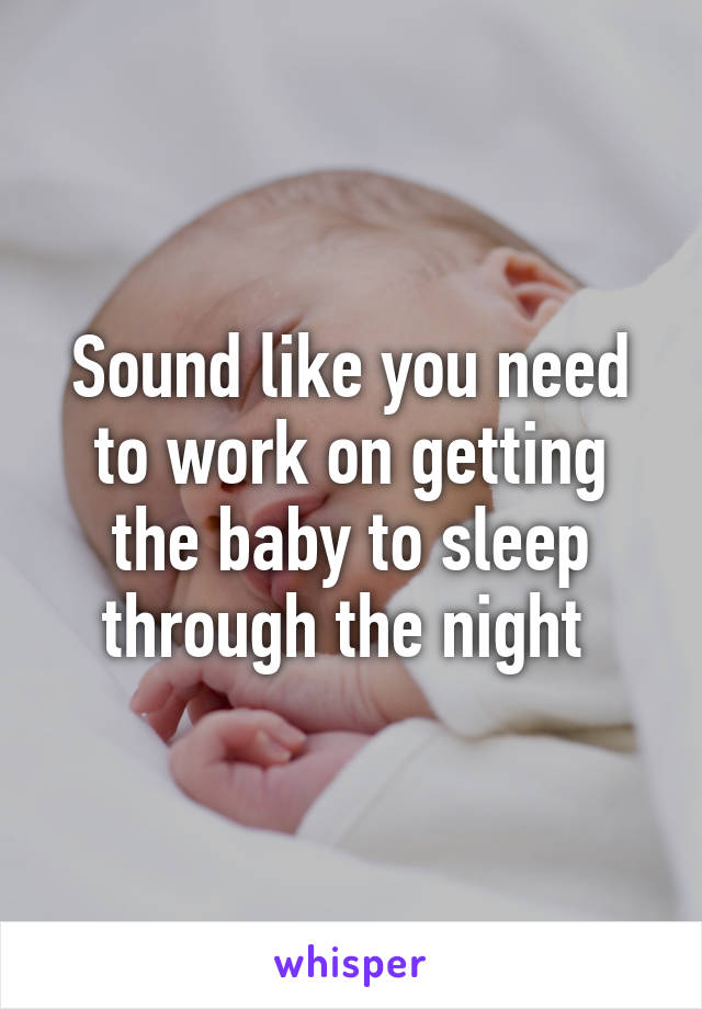 Sound like you need to work on getting the baby to sleep through the night 