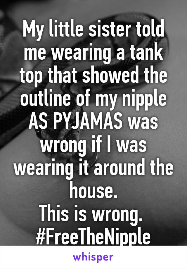 My little sister told me wearing a tank top that showed the outline of my nipple AS PYJAMAS was wrong if I was wearing it around the house.
This is wrong. 
#FreeTheNipple