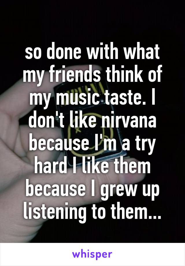 so done with what my friends think of my music taste. I don't like nirvana because I'm a try hard I like them because I grew up listening to them...