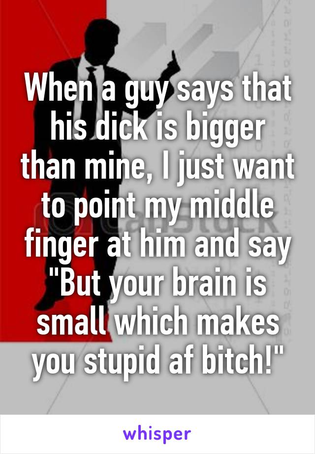 When a guy says that his dick is bigger than mine, I just want to point my middle finger at him and say "But your brain is small which makes you stupid af bitch!"