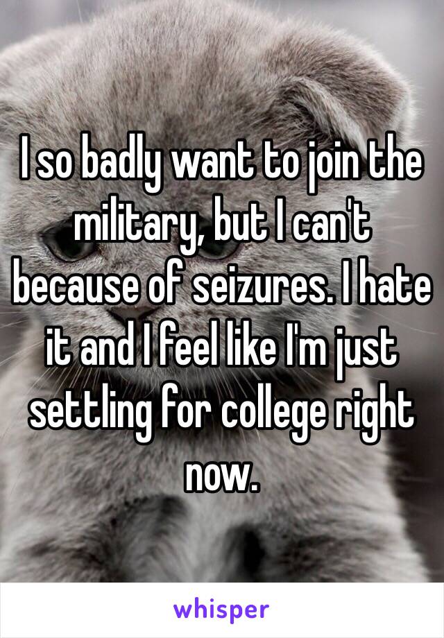 I so badly want to join the military, but I can't because of seizures. I hate it and I feel like I'm just settling for college right now. 