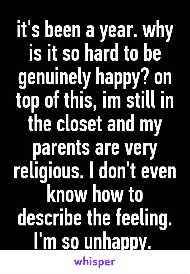 it's been a year. why is it so hard to be genuinely happy? on top of this, im still in the closet and my parents are very religious. I don't even know how to describe the feeling. I'm so unhappy. 