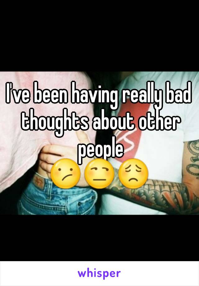 I've been having really bad thoughts about other people
😕😒😟