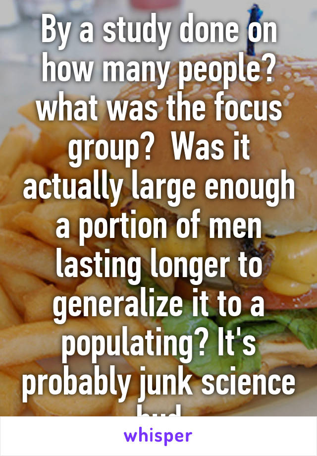 By a study done on how many people? what was the focus group?  Was it actually large enough a portion of men lasting longer to generalize it to a populating? It's probably junk science bud