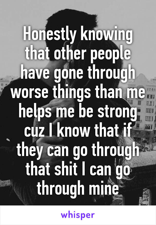 Honestly knowing that other people have gone through worse things than me helps me be strong cuz I know that if they can go through that shit I can go through mine