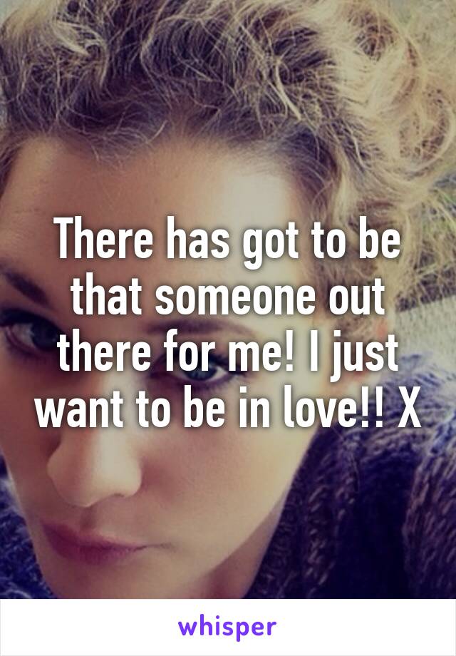 There has got to be that someone out there for me! I just want to be in love!! X