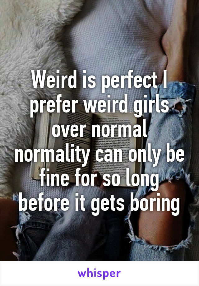 Weird is perfect I prefer weird girls over normal normality can only be fine for so long before it gets boring