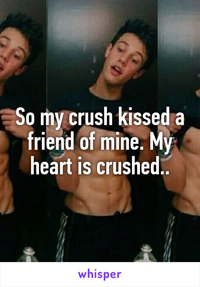 So my crush kissed a friend of mine. My heart is crushed..