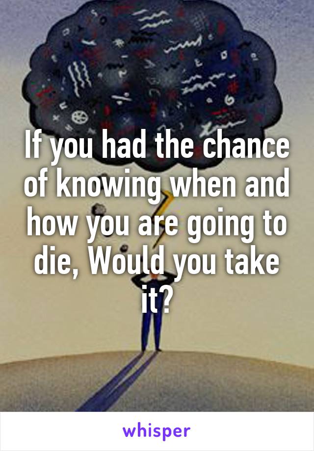 If you had the chance of knowing when and how you are going to die, Would you take it?