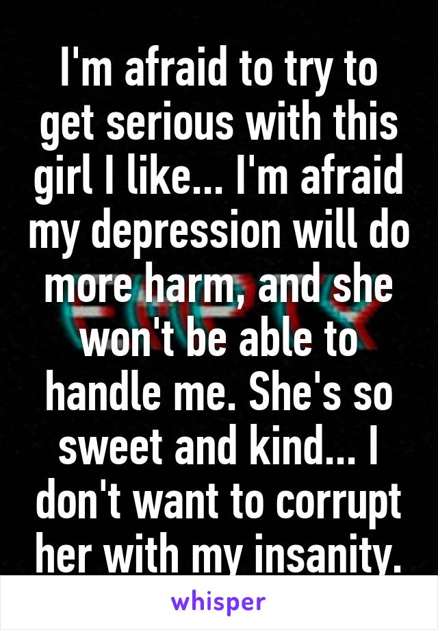 I'm afraid to try to get serious with this girl I like... I'm afraid my depression will do more harm, and she won't be able to handle me. She's so sweet and kind... I don't want to corrupt her with my insanity.