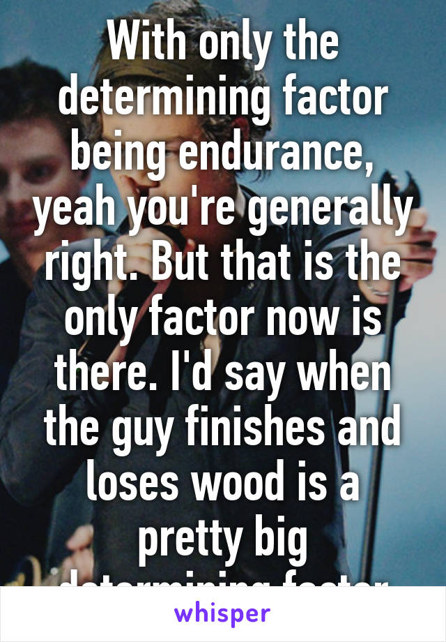 With only the determining factor being endurance, yeah you're generally right. But that is the only factor now is there. I'd say when the guy finishes and loses wood is a pretty big determining factor